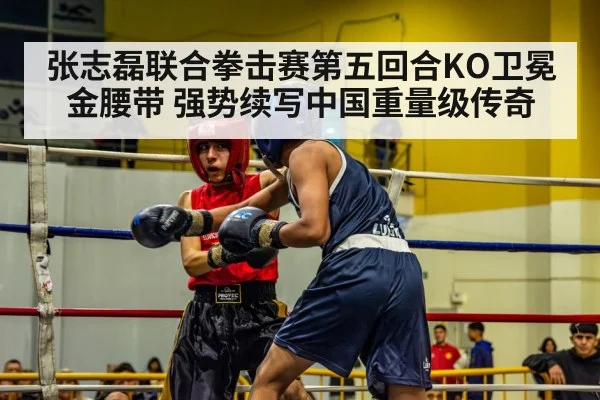 张志磊联合拳击赛第五回合KO卫冕金腰带 强势续写中国重量级传奇