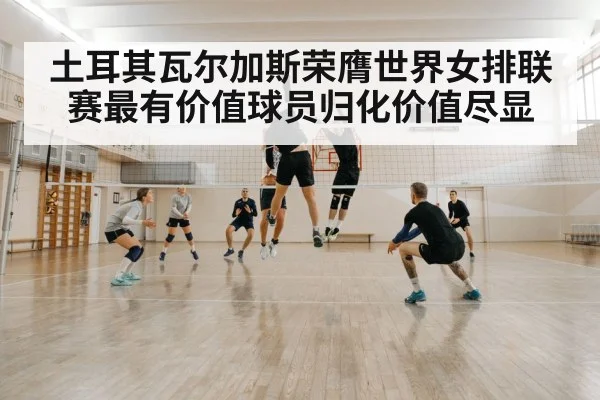 土耳其瓦尔加斯荣膺世界女排联赛最有价值球员归化价值尽显